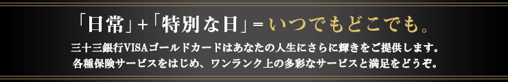 「日常」+「特別な日」=いつでもどこでも。どれでもゴールドカードはあなたの人生にさらに輝きをご提供いたします。各種保険サービスをはじめ、ワンランク上の多彩なサービスと満足をどうぞ。