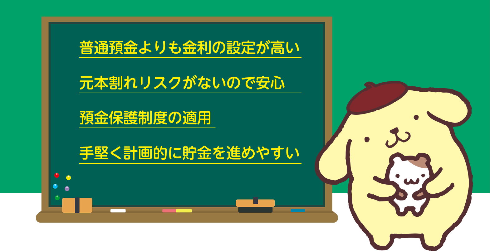 普通預金よりも金利の設定が高い。元本割れリスクがないので安心。預金保護制度の適用。手堅く計画的に貯金を進めやすい