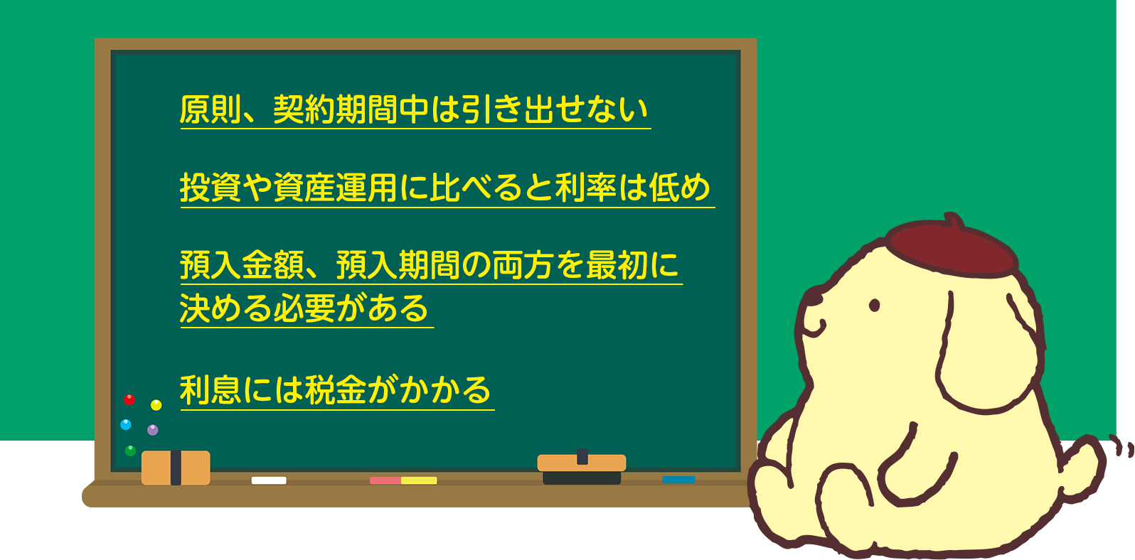 ・原則、契約期間中は引き出せない。投資や資産運用に比べると利率は低め。預入金額、預入期間の両方を最初に決める必要がある。利息には税金がかかる