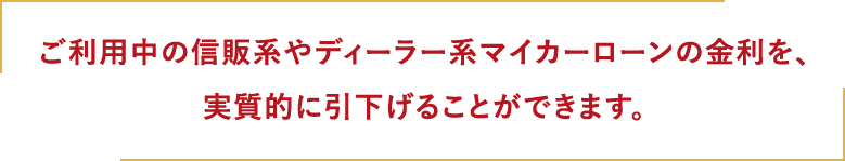 ご利用中の信販系やディーラー系マイカーローンの金利を、実質的に引き下げることができます。