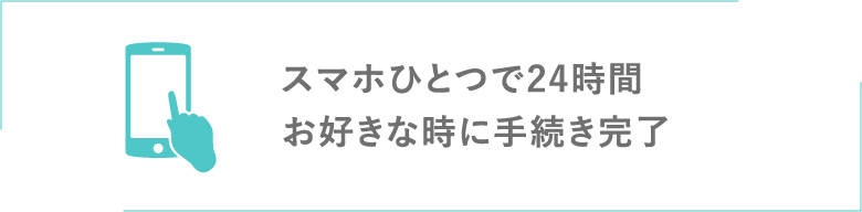 スマホひとつで24時間お好きな時に手続完了!