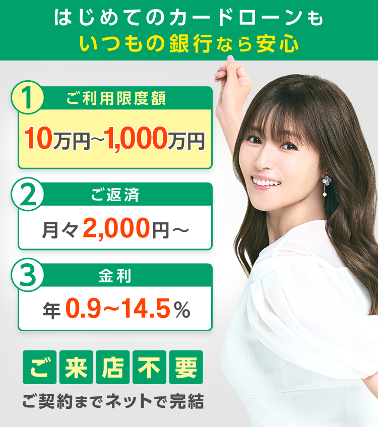 はじめてのカードローンもいつもの銀行なら安心。ご利用限度額10万円〜1,000万円。ご返済月々2,000円〜。金利年0.9〜14.5%。ご来店不要。ご契約までネットで完結。