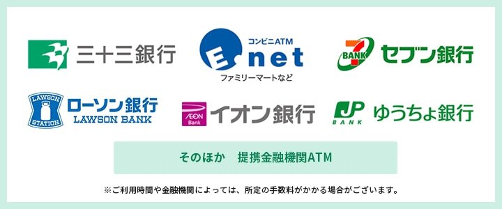 三十三銀行 イーネット セブン銀行 ローソン銀行 イオン銀行 ゆうちょ銀行 そのほか 提携金融機関ATM ※ご利用時間や金融機関によっては、所定の手数料がかかる場合がございます。