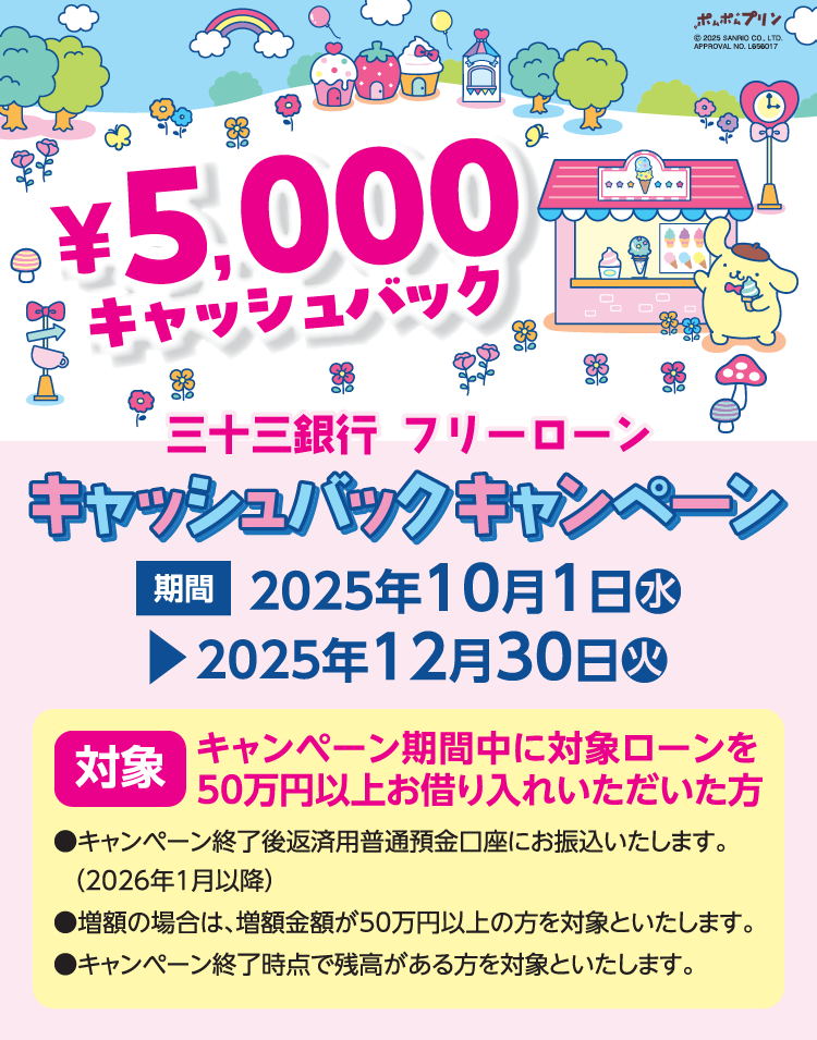三十三銀行フリーローン ¥5,000キャッシュバックキャンペーン 期間：2025年10月1日（水）～2025年12月30日（火） 対象：キャンペーン期間中に対象ローンを50万円以上お借り入れいただいた方 キャンペーン終了後返済用普通預金口座にお振込いたします（2026年1月以降）。増額の場合は、増額金額が50万円以上の方を対象といたします。キャンペーン終了時点で残高がある方を対象といたします。